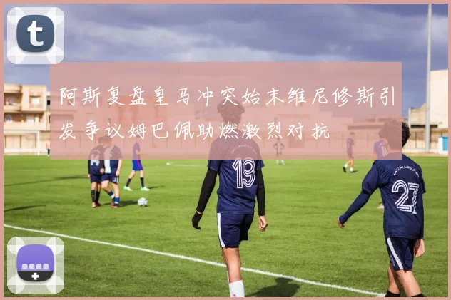 阿斯复盘皇马冲突始末维尼修斯引发争议姆巴佩助燃激烈对抗