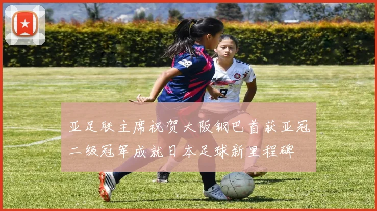 亚足联主席祝贺大阪钢巴首获亚冠二级冠军成就日本足球新里程碑