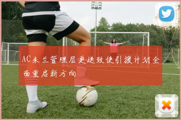 AC米兰管理层更迭致使引援计划全面重启新方向
