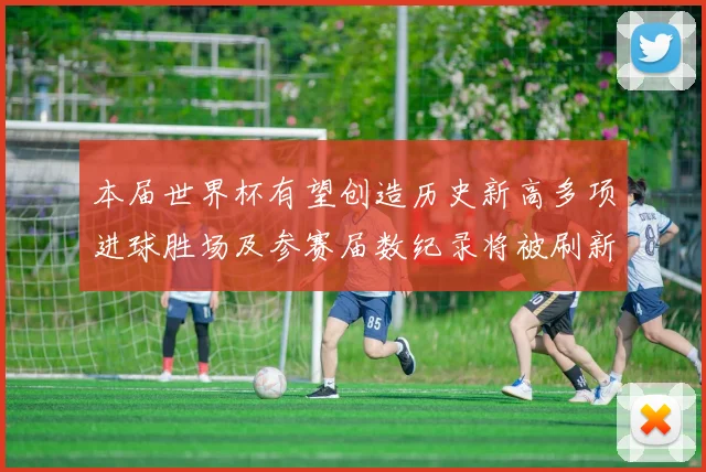 本届世界杯有望创造历史新高多项进球胜场及参赛届数纪录将被刷新