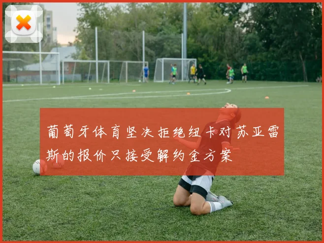 葡萄牙体育坚决拒绝纽卡对苏亚雷斯的报价只接受解约金方案