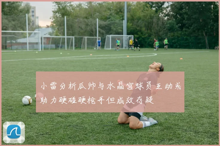 小雷分析瓜帅与水晶宫球员互动或助力硬碰硬枪手但成效存疑
