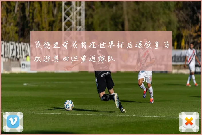 莫德里奇或将在世界杯后退役皇马欢迎其回归重返球队