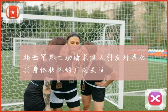 梅西罕见主动请求换人引发外界对其身体状况的广泛关注