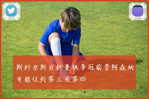 斯科尔斯分析曼联争冠前景阿森纳可能位列第三或第四