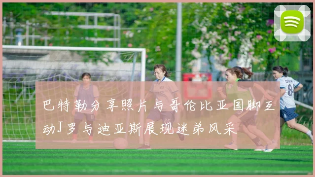巴特勒分享照片与哥伦比亚国脚互动J罗与迪亚斯展现迷弟风采