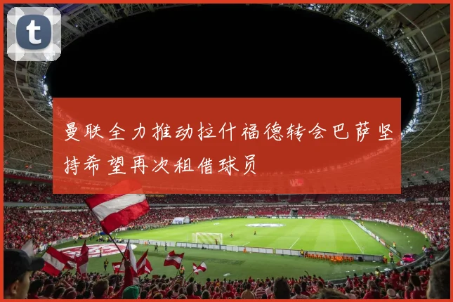 曼联全力推动拉什福德转会巴萨坚持希望再次租借球员