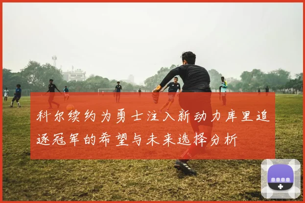 科尔续约为勇士注入新动力库里追逐冠军的希望与未来选择分析