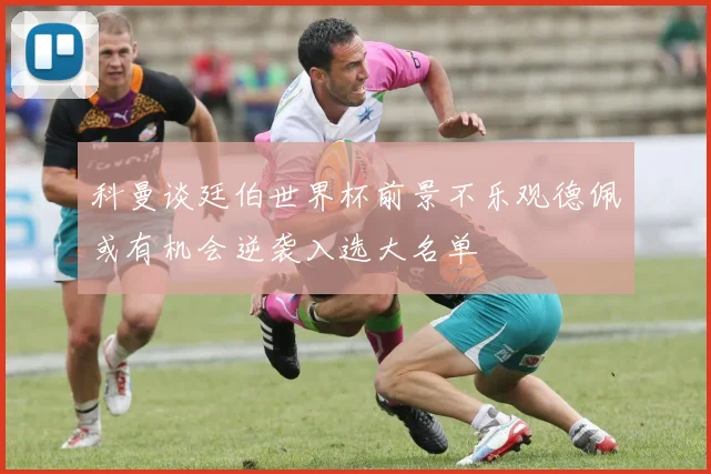 科曼谈廷伯世界杯前景不乐观德佩或有机会逆袭入选大名单