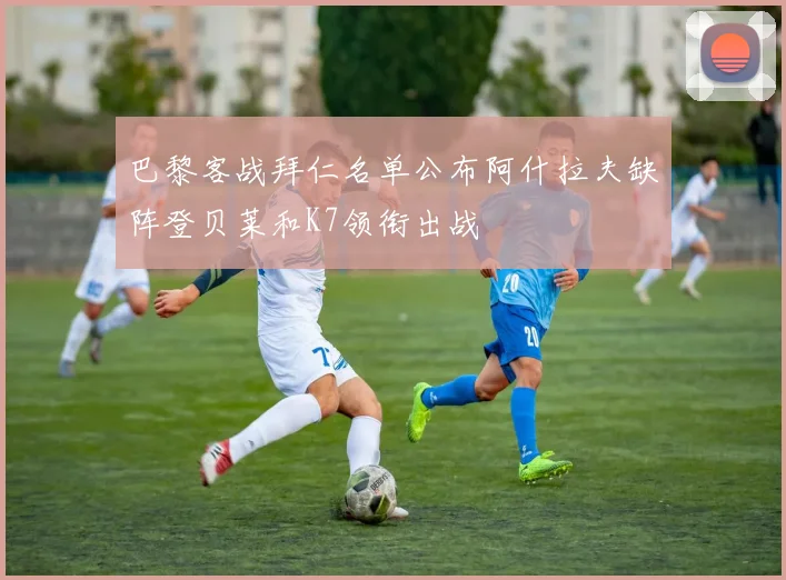 巴黎客战拜仁名单公布阿什拉夫缺阵登贝莱和K7领衔出战
