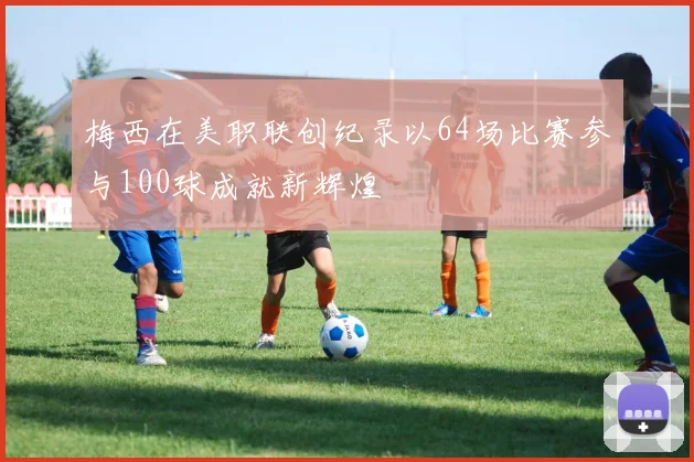 梅西在美职联创纪录以64场比赛参与100球成就新辉煌