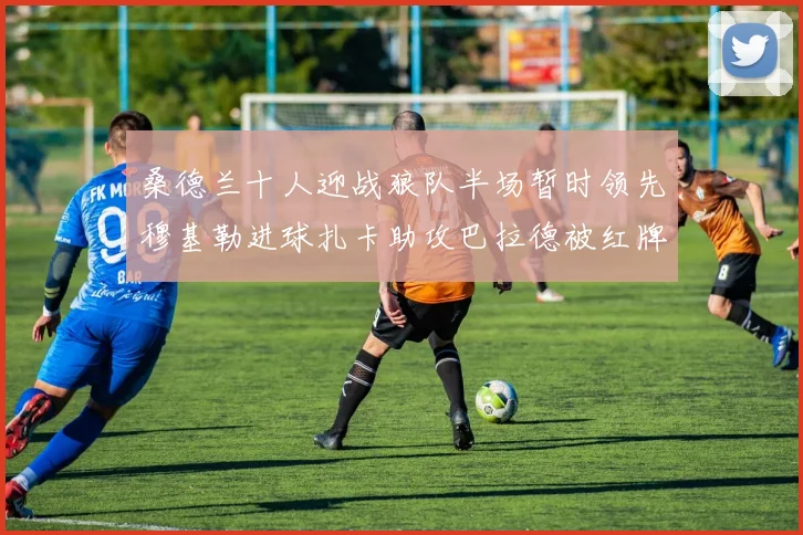 桑德兰十人迎战狼队半场暂时领先穆基勒进球扎卡助攻巴拉德被红牌罚下