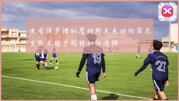 里奇保罗揭秘詹姆斯未来动向若尼克斯未能夺冠将如何选择
