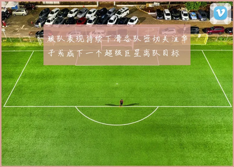 狼队表现持续下滑各队密切关注华子或成下一个超级巨星离队目标