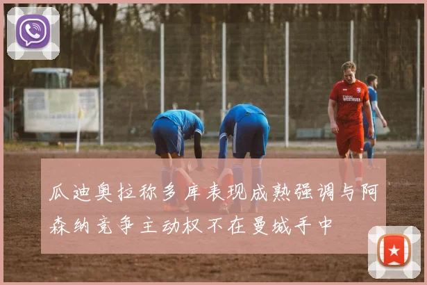 瓜迪奥拉称多库表现成熟强调与阿森纳竞争主动权不在曼城手中