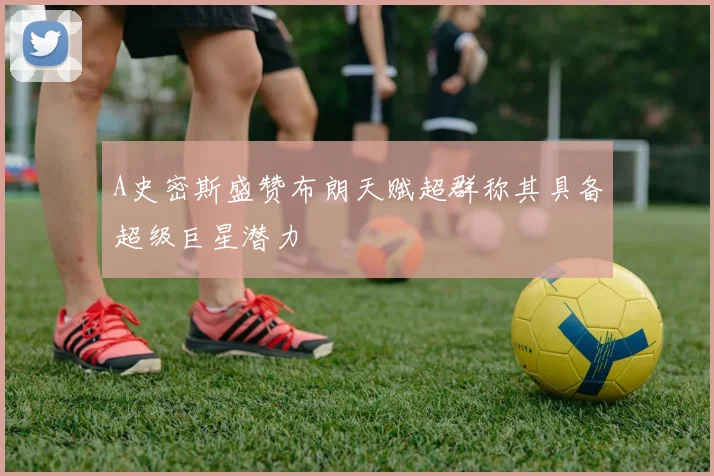 A史密斯盛赞布朗天赋超群称其具备超级巨星潜力
