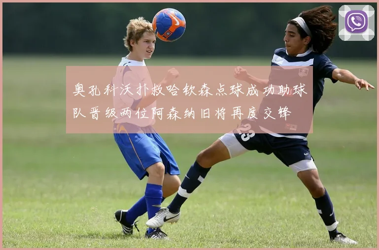 奥孔科沃扑救哈钦森点球成功助球队晋级两位阿森纳旧将再度交锋