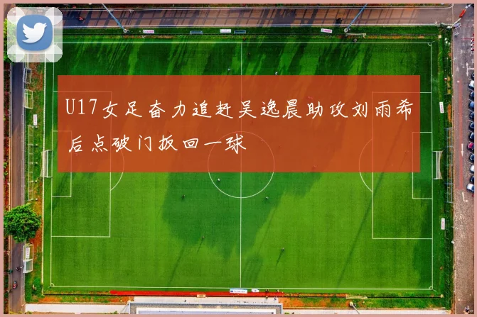 U17女足奋力追赶吴逸晨助攻刘雨希后点破门扳回一球