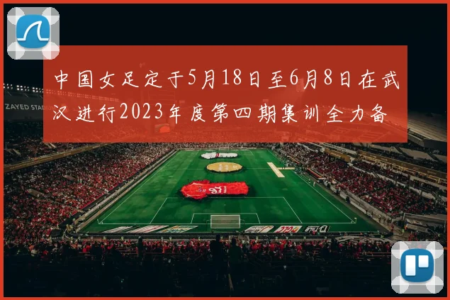 中国女足定于5月18日至6月8日在武汉进行2023年度第四期集训全力备战国际赛事