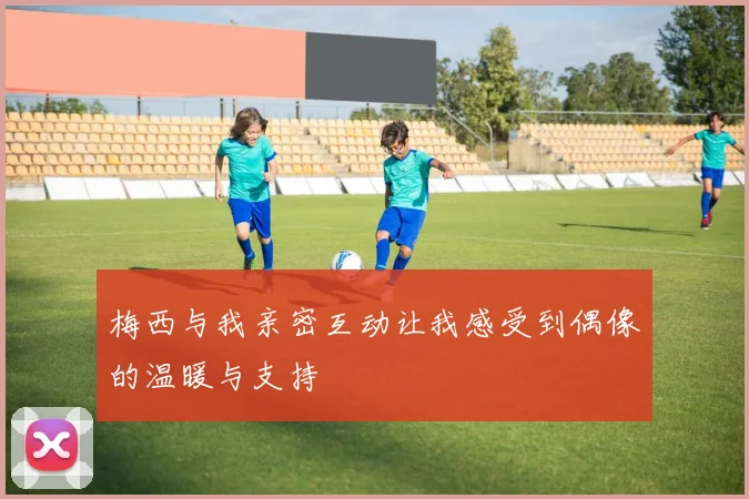 梅西与我亲密互动让我感受到偶像的温暖与支持