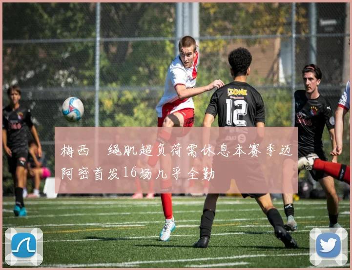 梅西腘绳肌超负荷需休息本赛季迈阿密首发16场几乎全勤