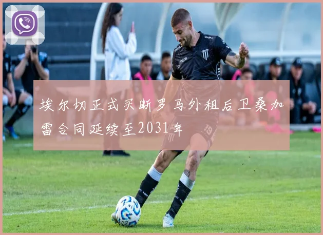 埃尔切正式买断罗马外租后卫桑加雷合同延续至2031年