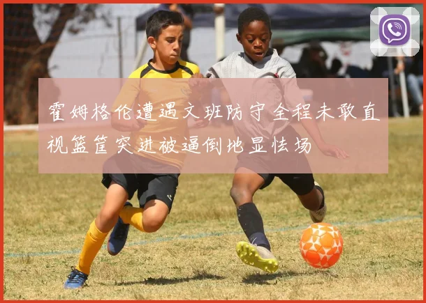霍姆格伦遭遇文班防守全程未敢直视篮筐突进被逼倒地显怯场