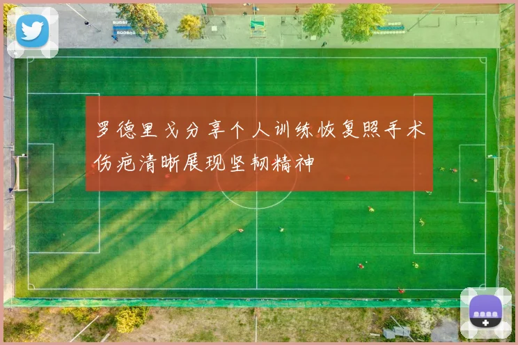 罗德里戈分享个人训练恢复照手术伤疤清晰展现坚韧精神